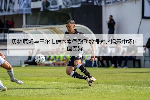 贝林厄姆与巴尔韦德本赛季跑动数据对比揭示中场价值差异