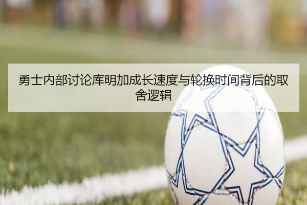 勇士内部讨论库明加成长速度与轮换时间背后的取舍逻辑