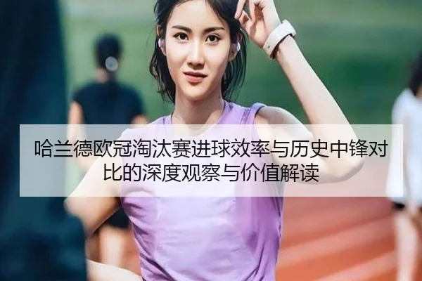 哈兰德欧冠淘汰赛进球效率与历史中锋对比的深度观察与价值解读