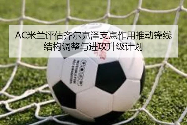 AC米兰评估齐尔克泽支点作用推动锋线结构调整与进攻升级计划